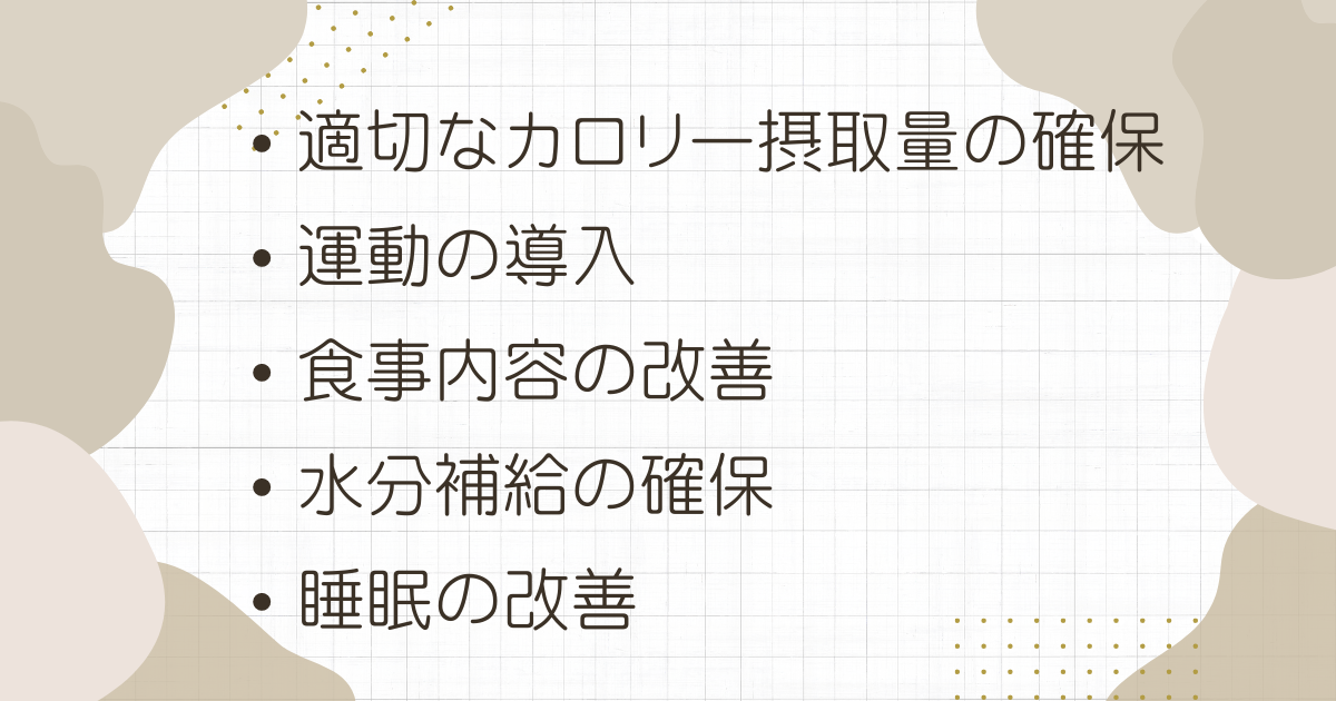 適切なカロリー摂取量の確保

運動の導入

食事内容の改善

水分補給の確保

睡眠の改善