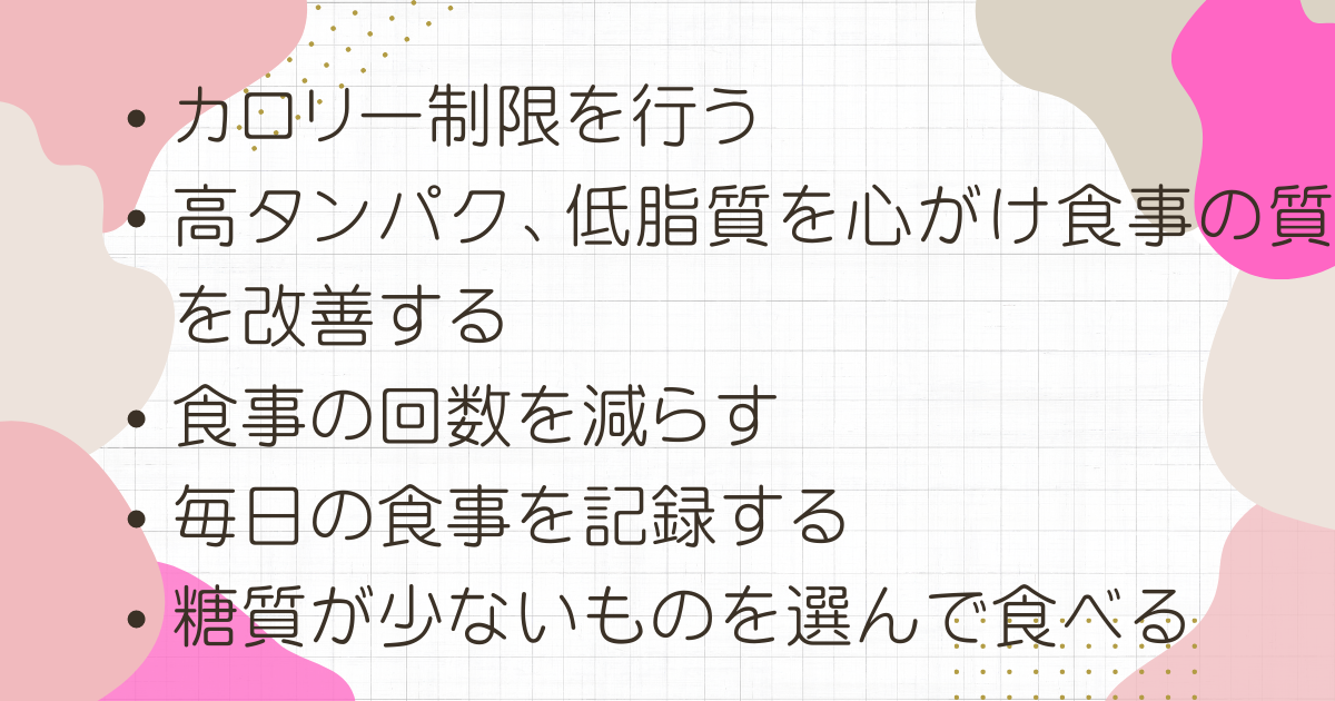 カロリー制限を行う

高タンパク、低脂質を心がけ食事の質を改善する

食事の回数を減らす

毎日の食事を記録する

糖質が少ないものを選んで食べる